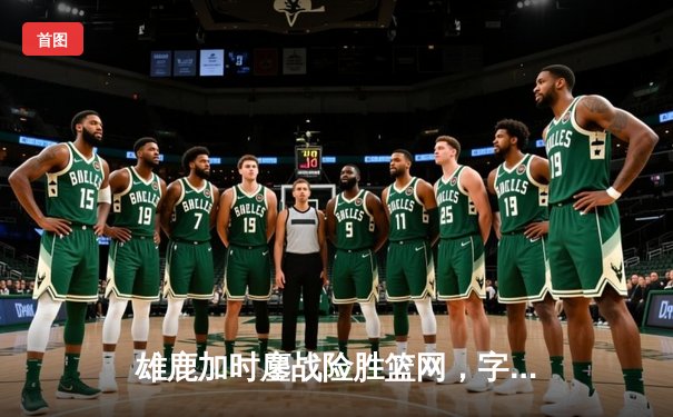 雄鹿加时鏖战险胜篮网，字母哥44分14篮板率队捍卫主场