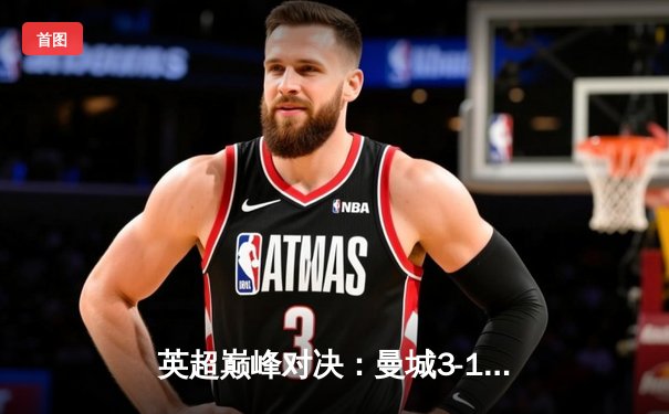 英超巅峰对决：曼城3-1逆转利物浦，哈兰德双响锁定胜局